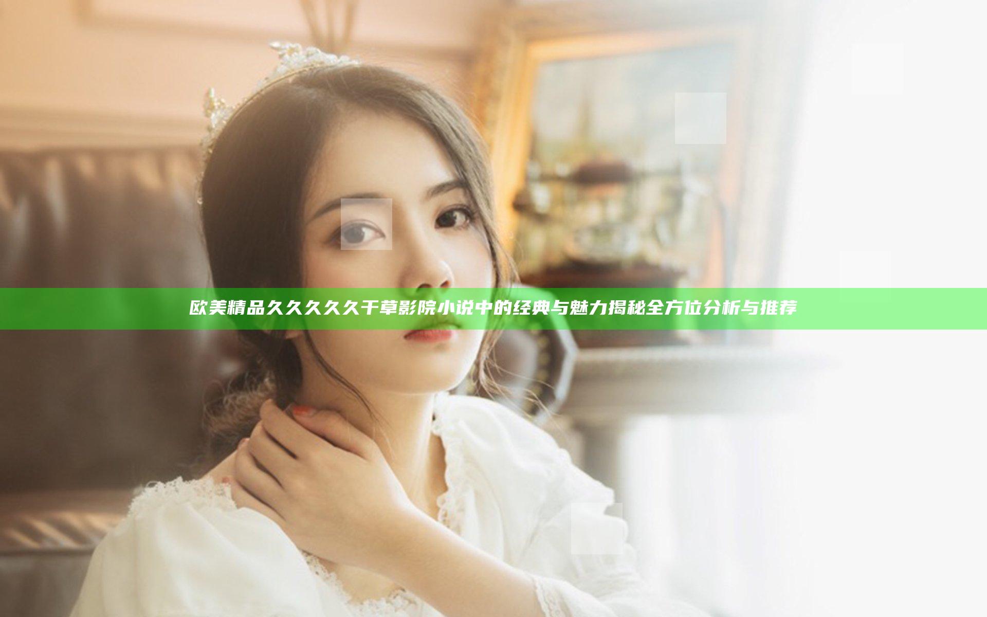 欧美精品久久久久久干草影院小说中的经典与魅力揭秘全方位分析与推荐