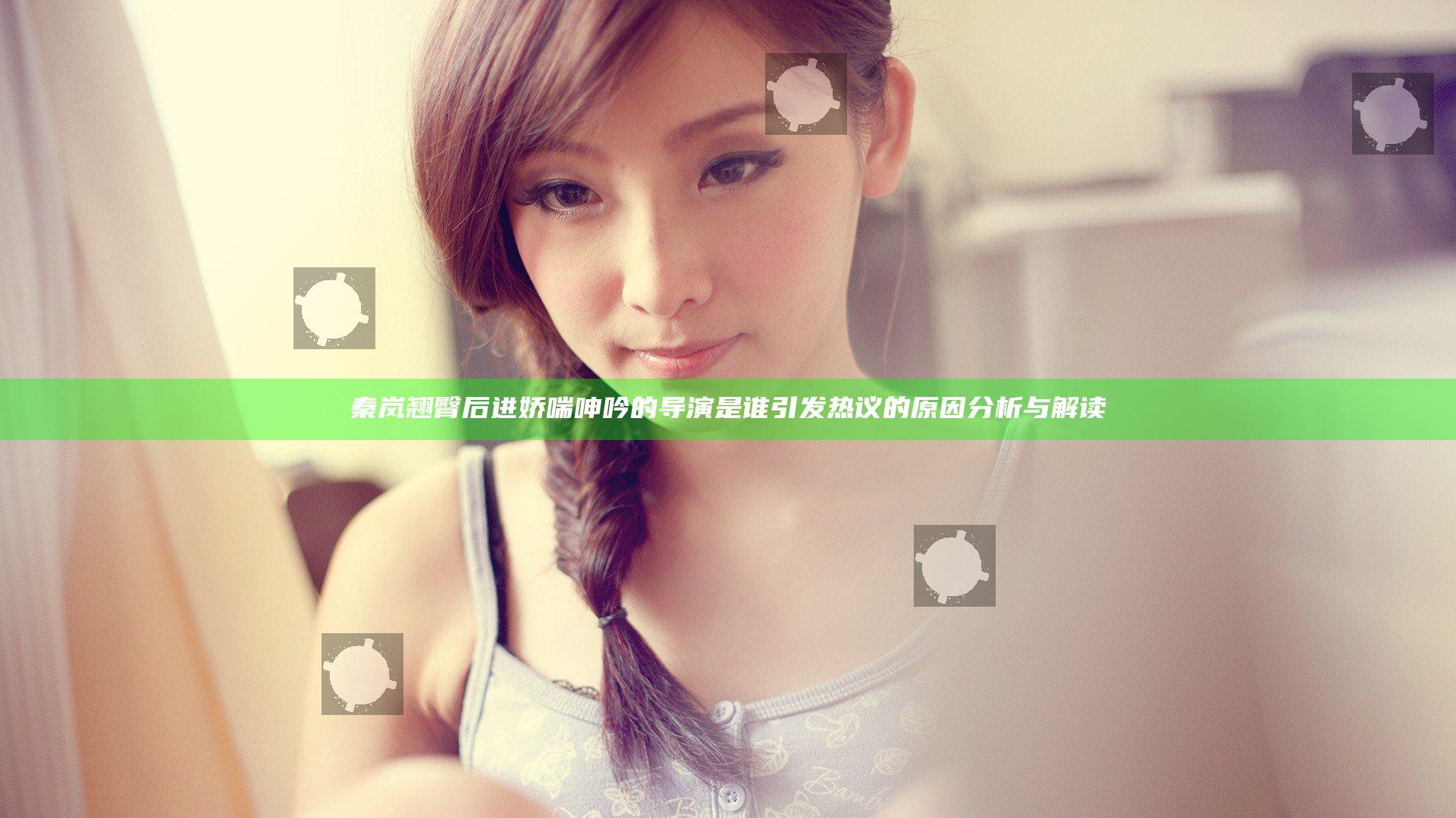 秦岚翘臀后进娇喘呻吟的导演是谁引发热议的原因分析与解读