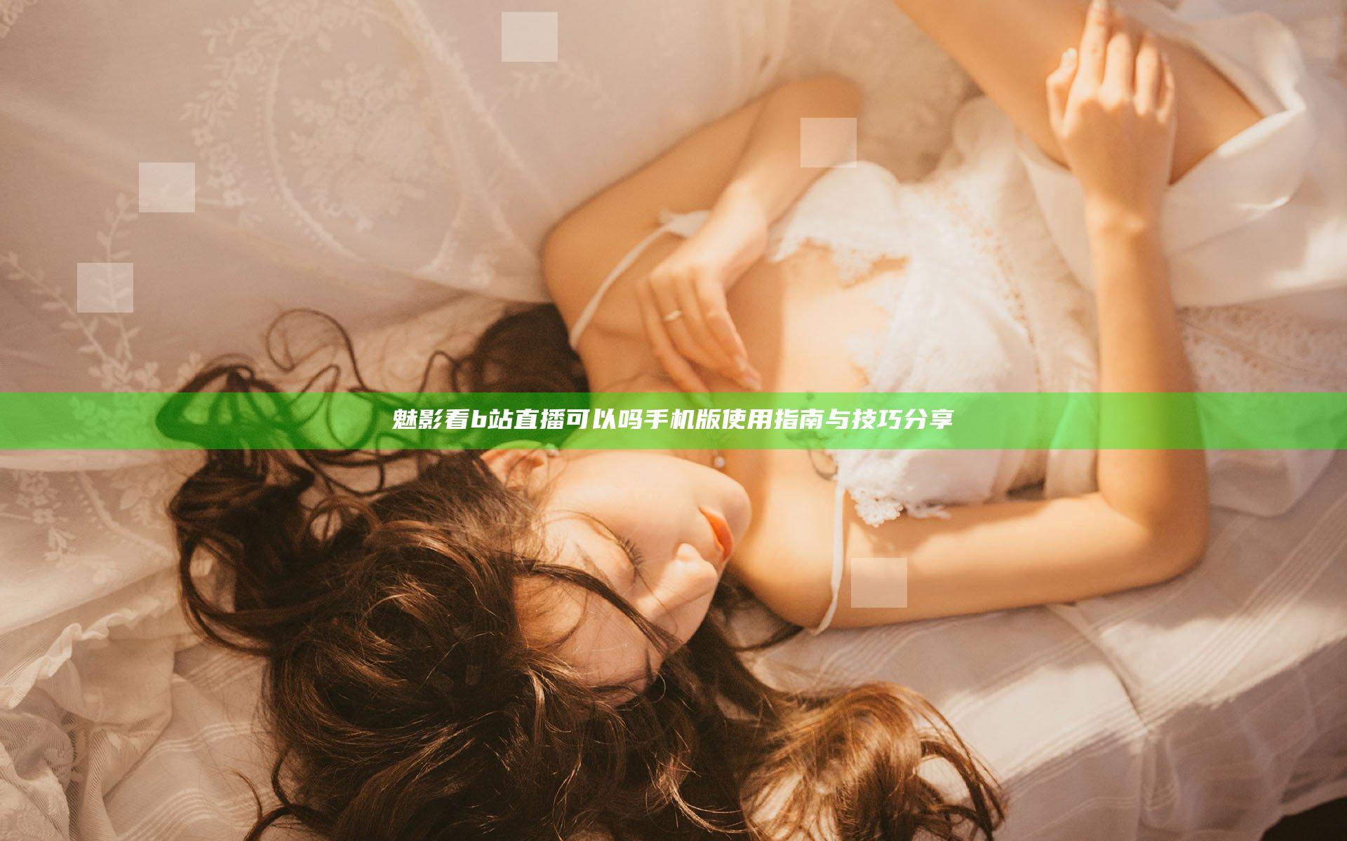 魅影看b站直播可以吗手机版使用指南与技巧分享