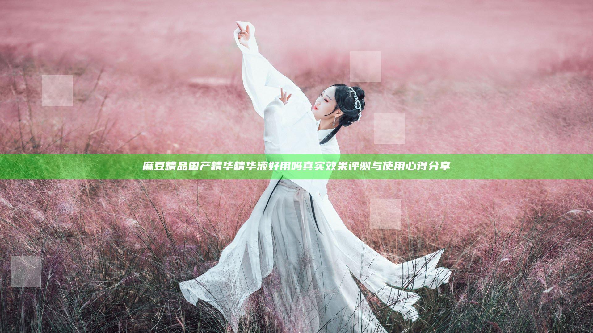 麻豆精品国产精华精华液好用吗 真实效果评测与使用心得分享