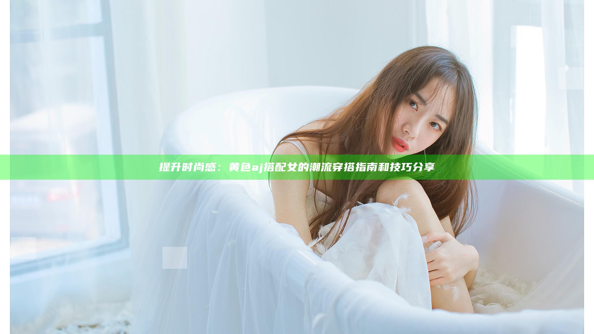 提升时尚感：黄色aj搭配女的潮流穿搭指南和技巧分享