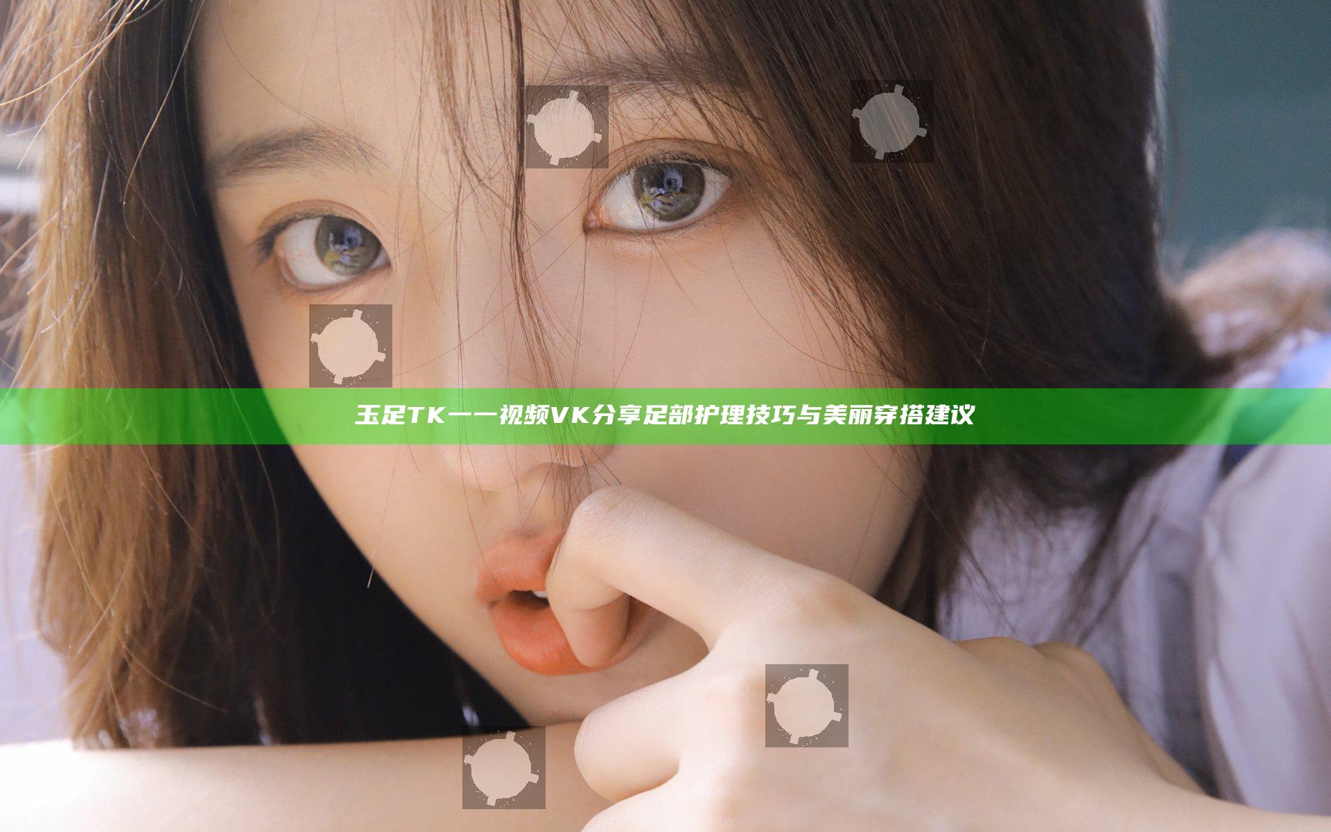 玉足TK一一视频VK分享足部护理技巧与美丽穿搭建议