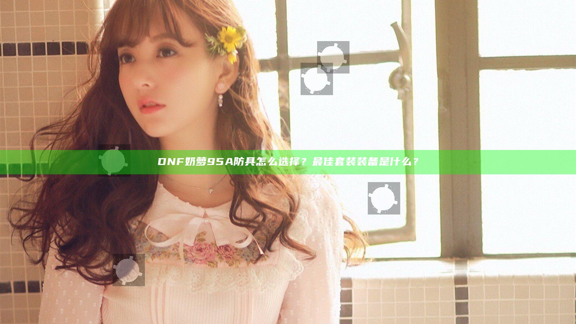 DNF奶萝95A防具怎么选择？最佳套装装备是什么？