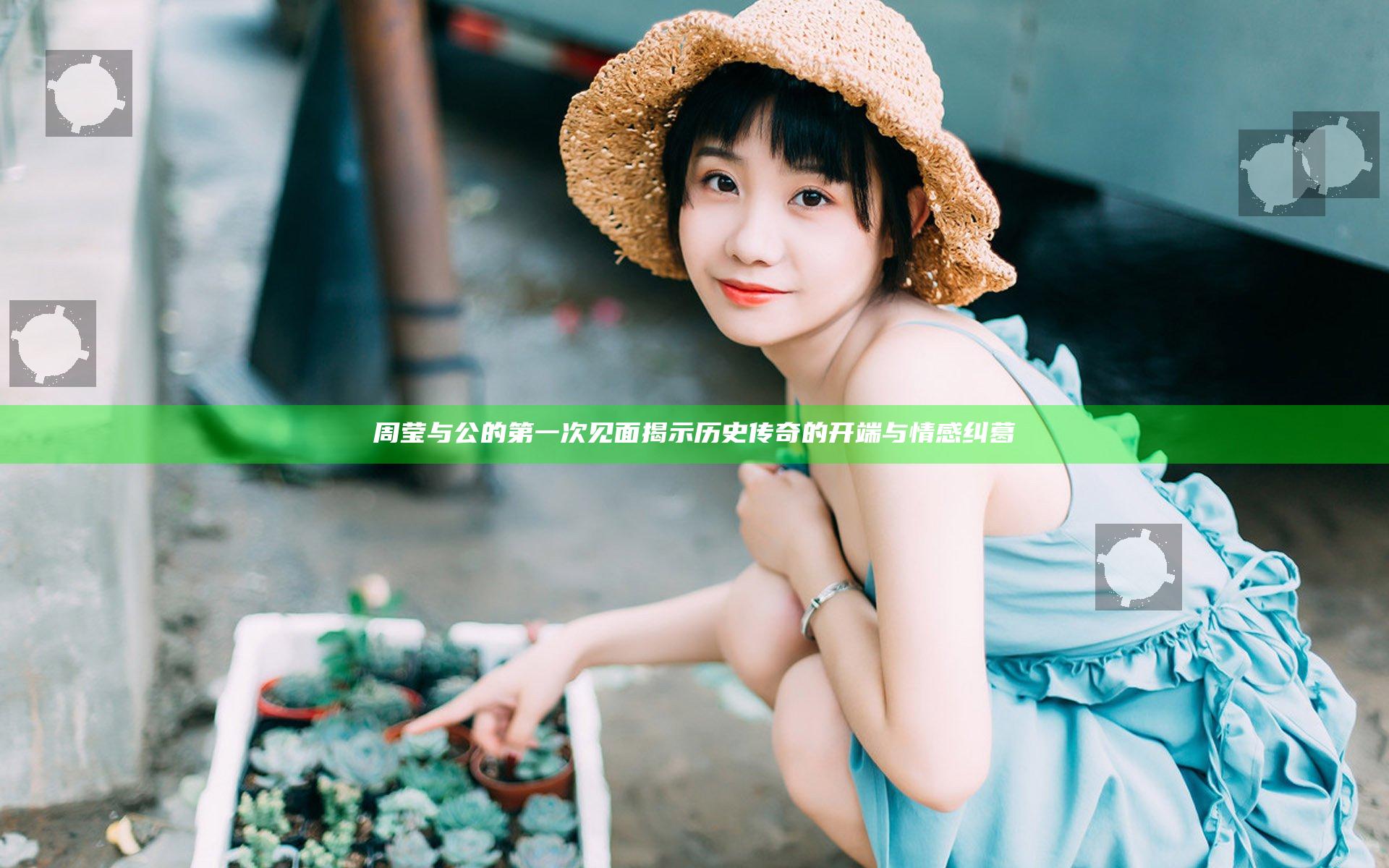 周莹与公的第一次见面揭示历史传奇的开端与情感纠葛