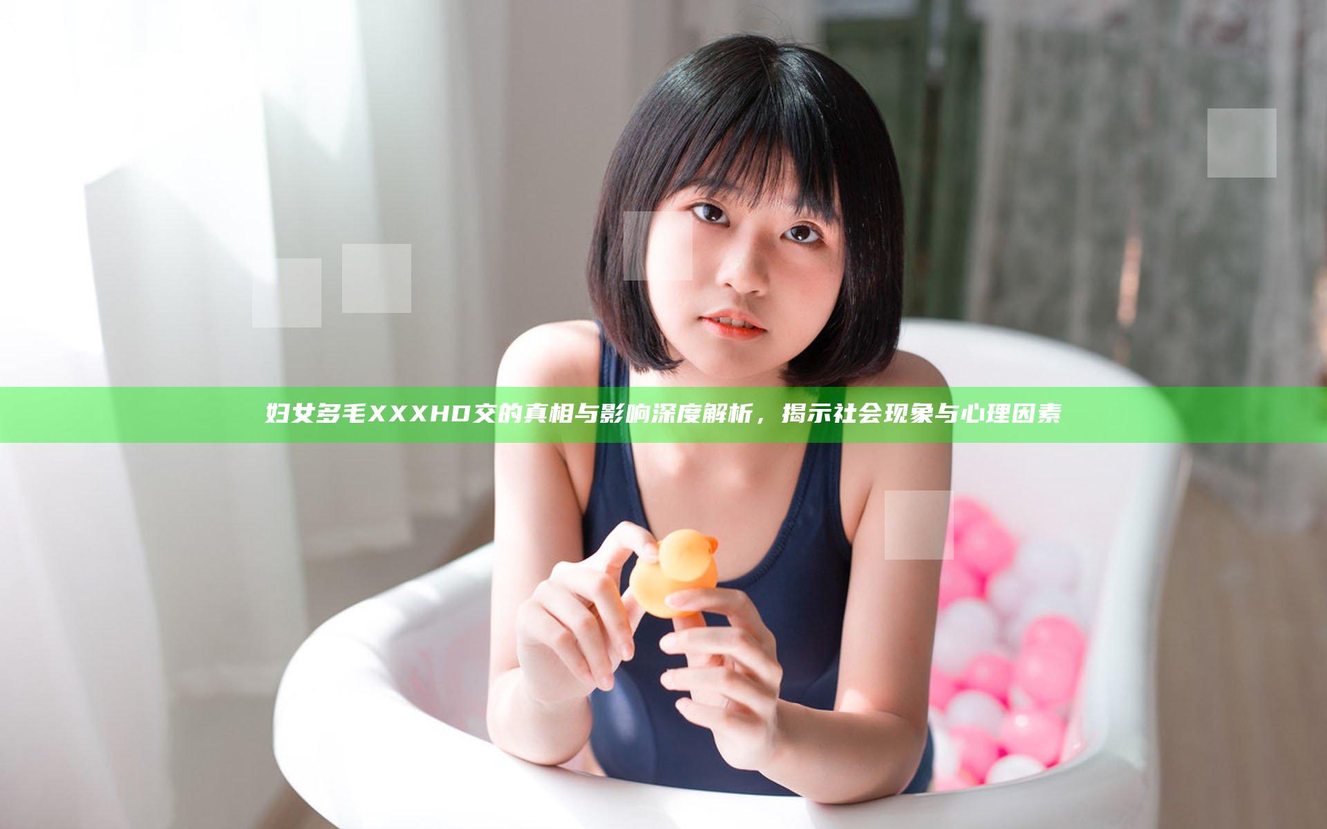 妇女多毛XXXHD交的真相与影响深度解析，揭示社会现象与心理因素
