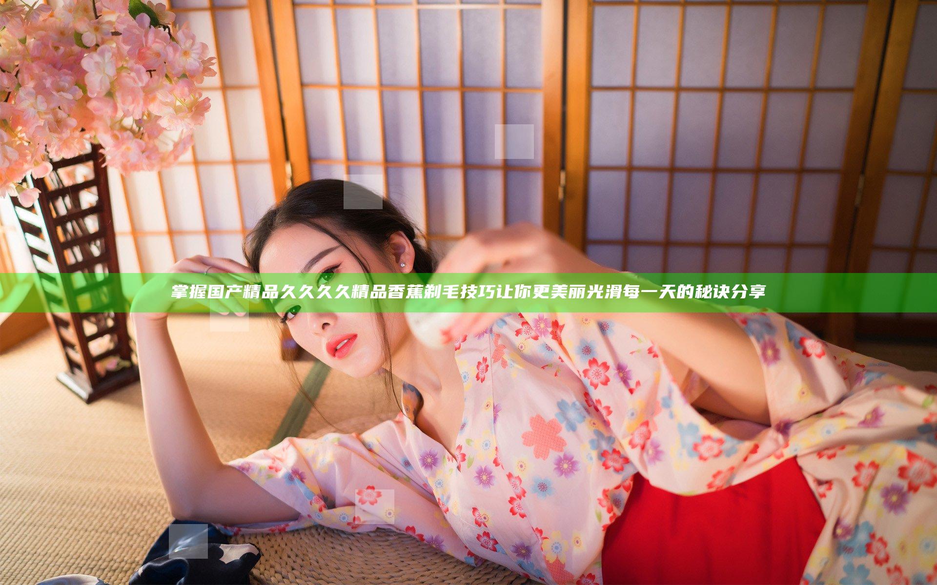 掌握国产精品久久久久精品香蕉剃毛技巧让你更美丽光滑每一天的秘诀分享