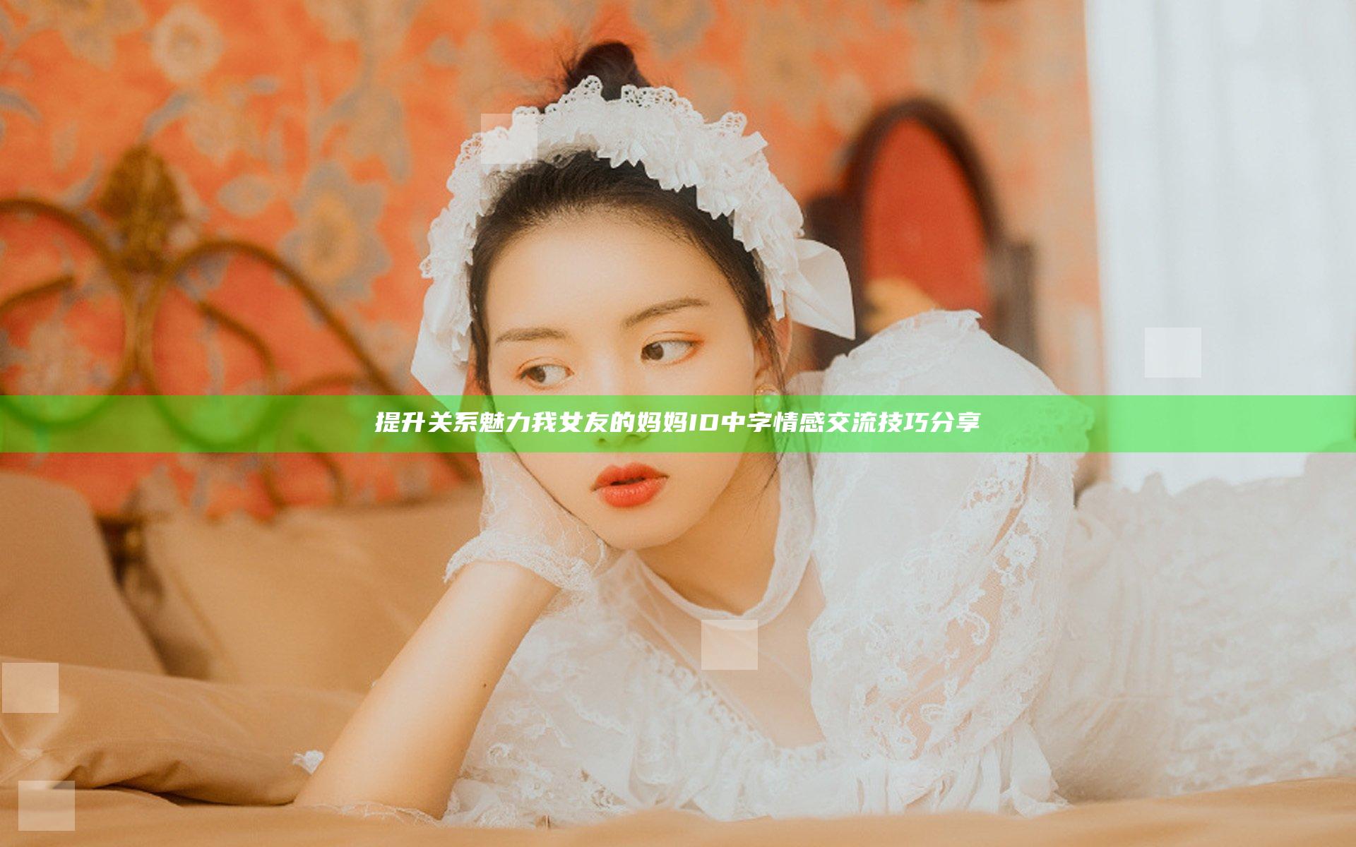 提升关系魅力我女友的妈妈ID中字情感交流技巧分享